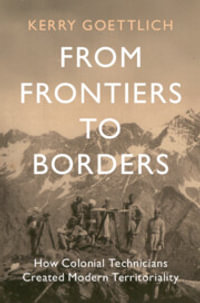 From Frontiers to Borders : How Colonial Technicians Created Modern Territoriality - Kerry Goettlich