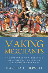 Making Merchants : The Cultural Construction of a Merchant Class in Early Modern Germany - Martha C.  Howell