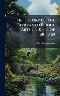 The History Of The Renowned Prince Arthur, King Of Britain - Sir Thomas Malory