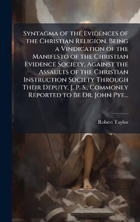 Syntagma of the Evidences of the Christian Religion. Being a Vindication of the Manifesto of the Christian Evidence Society, Against the Assaults of the Christian Instruction Society Through Their Deputy, J. P. S., Commonly Reported to Be Dr. John Pye... - Robert 1784-1844 Taylor