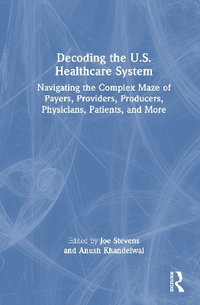 Decoding the U.S. Healthcare System : Navigating the Complex Maze of Payers, Providers, Producers, Physicians, Patients, and More - Anush Khandelwal