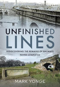 Unfinished Lines : Rediscovering the Remains of Railways Never Completed - Mark Yonge