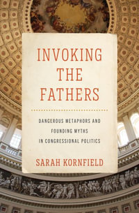 Invoking the Fathers : Dangerous Metaphors and Founding Myths in Congressional Politics - Sarah Kornfield