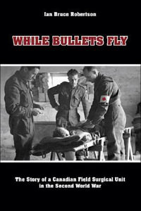 While Bullets Fly : The Story of a Canadian Field Surgical Unit in the Second World War - Ian Robertson