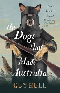 The Dogs that Made Australia : The fascinating untold story of the dog's role in building a nation from the Whitely Award winning author of The Ferals That Ate Australia - Guy Hull