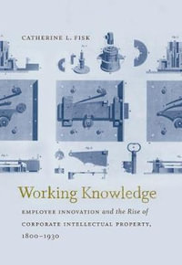Working Knowledge : Employee Innovation and the Rise of Corporate Intellectual Property, 1800-1930 - Catherine L. Fisk
