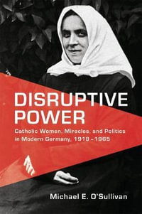 Disruptive Power : Catholic Women, Miracles, and Politics in Modern Germany, 1918-1965 - Michael E. O'Sullivan