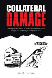 Collateral Damage : The Imperiled Status of Truth in American Public Discourse and Why It Matters to You - Jay R. Harman