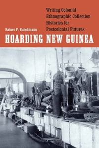Hoarding New Guinea : Writing Colonial Ethnographic Collection Histories for Postcolonial Futures - Rainer F. Buschmann