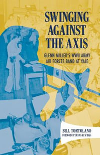 Swinging Against the Axis : Glenn Miller's WWII Army Air Forces Band at Yale - Bill Tortolano