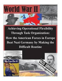 Achieving Operational Flexibility Through Task Organization : How the American Forces in Europe Beat Nazi Germany by Making the Difficult Routine - U S Army Command and General Staff Coll