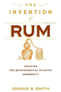 The Invention of Rum : Creating the Quintessential Atlantic Commodity - Jordan B. Smith