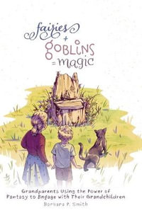 Fairies + Goblins = Magic : Grandparents Using the Power of Fantasy to Engage with Their Grandchildren - Barbara P. Smith