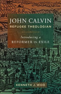 John Calvin, Refugee Theologian : Introducing a Reformer in Exile - Kenneth J Woo