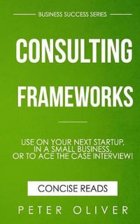 Consulting Frameworks : Use on Your Next Startup, in an Existing Small Business, or to Ace the Case Interview - Peter Oliver