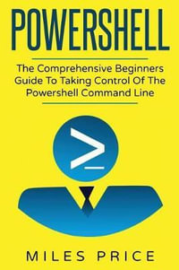 Powershell : The Comprehensive Beginners Guide to Taking Control of the Powershell Command Line - Miles Price