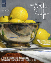 The Art of Still Life : A Contemporary Guide to Classical Techniques, Composition, and Painting in Oil - Todd M. Casey