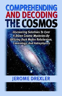 Comprehending And Decoding The Cosmos : Discovering Solutions to Over a Dozen Cosmic Mysteries by Utilizing Dark Matter Relationism, Cosmology, and Astrophysics - Jerome Drexler