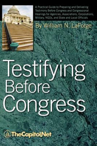 Testifying Before Congress : A Practical Guide to Preparing and Delivering Testimony Before Congress and Congressional Hearings for Agencies, Assoc - William N. Laforge