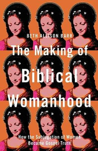 The Making of Biblical Womanhood - How the Subjugation of Women Became Gospel Truth - Beth Allison Barr