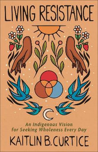 Living Resistance : An Indigenous Vision for Seeking Wholeness Every Day - Kaitlin B. Curtice