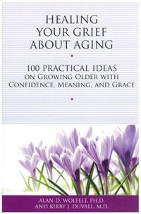 Healing Your Grief About Aging : 100 Practical Ideas on Growing Older with Confidence, Meaning and Grace - Alan Wolfelt