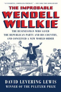 The Improbable Wendell Willkie : The Businessman Who Saved the Republican Party and His Country, and Conceived a New World Order - David Levering Lewis