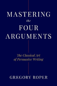 Mastering the Four Arguments : The Classical Technique That Will Help You Write Persuasively - Gregory Roper