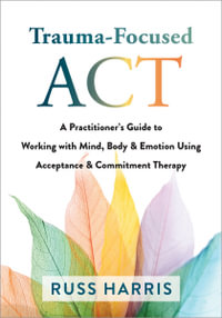 Trauma-Focused ACT : A Practitioner's Guide to Working with Mind, Body, and Emotion Using Acceptance and Commitment Therapy - Russ Harris
