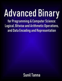 Advanced Binary for Programming & Computer Science : Logical, Bitwise and Arithmetic Operations, and Data Encoding and Representation - Sunil Tanna