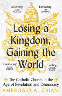 Losing a Kingdom, Gaining the World : The Catholic Church in the Age of Revolution and Democracy - Ambrogio A. Caiani
