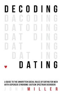 Decoding Dating : A Guide to the Unwritten Social Rules of Dating for Men with Asperger Syndrome (Autism Spectrum Disorder) - John Miller