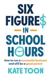 Six Figures in School Hours : How to run a successful business and still be a good parent - Kate Toon
