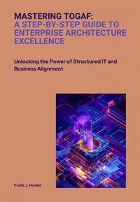 Mastering TOGAF: A Step-by-Step Guide to Enterprise Architecture Excellence : Unlocking the Power of Structured IT and Business Alignment - Frank J. Howler