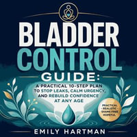 Bladder Control Guide : A Practical 10-Step Plan to Stop Leaks, Calm Urgency, and Rebuild Confidence at Any Age - Emily Hartman