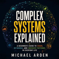 Complex Systems Explained : A Beginner's Guide to Chaos, Networks, and Emergent Patterns in Everyday Life - Michael Arden