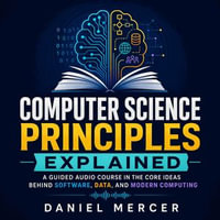Computer Science Principles Explained : A Guided Audio Course in the Core Ideas Behind Software, Data, and Modern Computing - Daniel Mercer