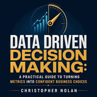 Data Driven Decision Making : A Practical Guide to Turning Metrics Into Confident Business Choices - Christopher Nolan