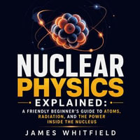 Nuclear Physics Explained : A Friendly Beginner's Guide to Atoms, Radiation, and the Power Inside the Nucleus - James Whitfield