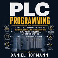 Plc Programming : A Practical Beginner's Guide to Designing, Coding, and Troubleshooting Real-World Industrial Automation Systems - Daniel Hofmann