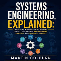Systems Engineering, Explained : A Practical Introduction to Building Complex Systems for New Engineers, Analysts, and Technical Leaders - Martin Colburn