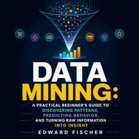 Data Mining : A Practical Beginner's Guide to Discovering Patterns, Predicting Behavior, and Turning Raw Information Into Insight - Edward Fischer