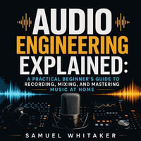 Audio Engineering Explained : A Practical Beginner's Guide to Recording, Mixing, and Mastering Music at Home - Samuel Whitaker