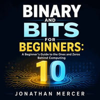 Binary and Bits for Beginners : A Beginner's Guide to the Ones and Zeros Behind Computing - Jonathan Mercer