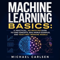 Machine Learning Basics : A Practical, No-Math-PhD Guide to Core Concepts, Real-World Examples, and Your First Working Models - Michael Carlsen