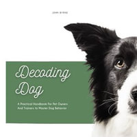 Decoding Dog : A Practical Handbook For Pet Owners And Trainers to Master Dog Behavior - John Byrne