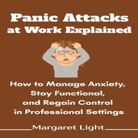 Panic Attacks at Work Explained : How to Manage Anxiety, Stay Functional, and Regain Control in Professional Settings - Margaret Light