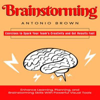 Brainstorming : Exercises to Spark Your Team's Creativity and Get Results Fast (Enhance Learning, Planning, and Brainstorming Skills With Powerful Visual Tools) - Antonio Brown