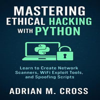 Mastering Ethical Hacking with Python : Learn to Create Network Scanners, WiFi Exploit Tools, and Spoofing Scripts - Adrian M. Cross