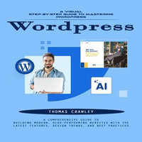 Wordpress : A Visual Step-by-step Guide to Mastering Wordpress (A Comprehensive Guide to Building Modern, High-performing Websites With the Latest Features, Design Trends, and Best Practices) - Thomas Crawley